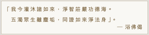 我今灌沐諸如來，淨智莊嚴功德海。五濁眾生離塵垢，同證如來淨法身。-浴佛偈