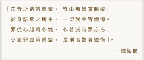 往昔所造諸惡業， 皆由無始貪瞋癡;從身語意之所生， 一切我今皆懺悔 。罪從心起將心懺， 心若滅時罪亦忘;心忘罪滅兩俱空， 是則名為真懺悔。-懺悔偈